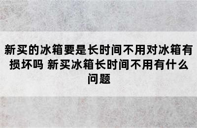 新买的冰箱要是长时间不用对冰箱有损坏吗 新买冰箱长时间不用有什么问题